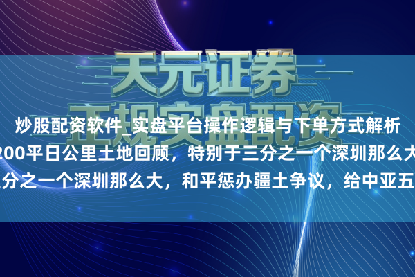 炒股配资软件_实盘平台操作逻辑与下单方式解析 中哈干了件大事！1200平日公里土地回顾，特别于三分之一个深圳那么大，和平惩办疆土争议，给中亚五国打了样