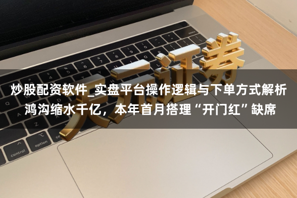 炒股配资软件_实盘平台操作逻辑与下单方式解析 鸿沟缩水千亿，本年首月搭理“开门红”缺席