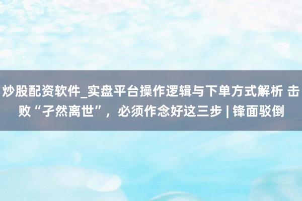 炒股配资软件_实盘平台操作逻辑与下单方式解析 击败“孑然离世”，必须作念好这三步 | 锋面驳倒
