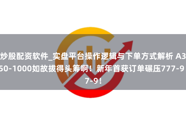 炒股配资软件_实盘平台操作逻辑与下单方式解析 A350-1000如故拔得头筹啊！新年首获订单碾压777-9！