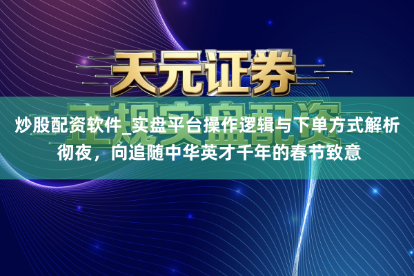 炒股配资软件_实盘平台操作逻辑与下单方式解析 彻夜，向追随中华英才千年的春节致意