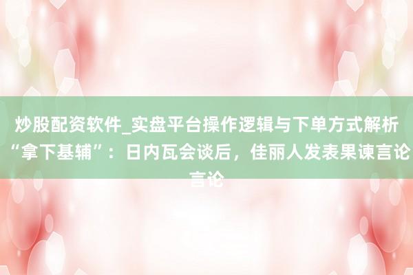 炒股配资软件_实盘平台操作逻辑与下单方式解析 “拿下基辅”：日内瓦会谈后，佳丽人发表果谏言论