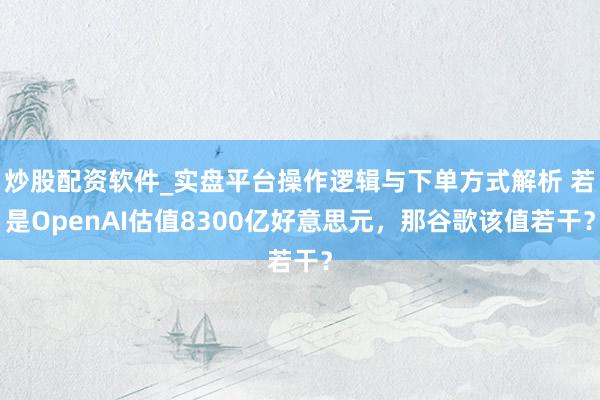炒股配资软件_实盘平台操作逻辑与下单方式解析 若是OpenAI估值8300亿好意思元，那谷歌该值若干？