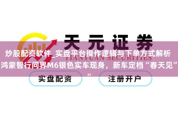 炒股配资软件_实盘平台操作逻辑与下单方式解析 鸿蒙智行问界M6银色实车现身，新车定档“春天见”