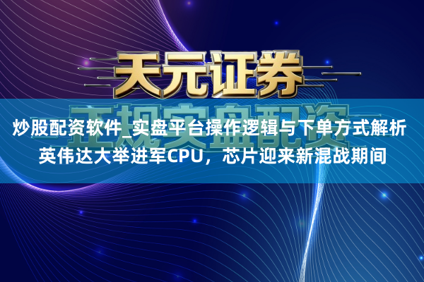 炒股配资软件_实盘平台操作逻辑与下单方式解析 英伟达大举进军CPU，芯片迎来新混战期间