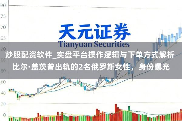 炒股配资软件_实盘平台操作逻辑与下单方式解析 比尔·盖茨曾出轨的2名俄罗斯女性，身份曝光