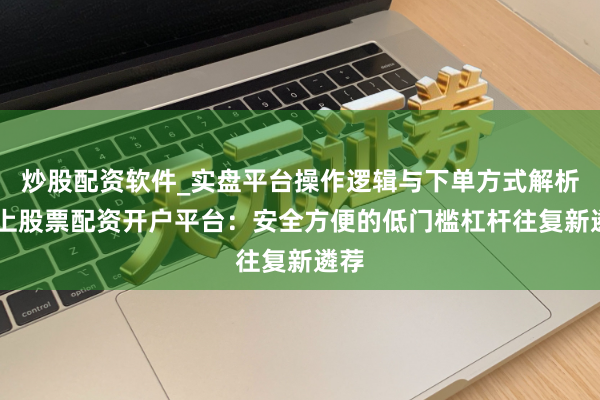 炒股配资软件_实盘平台操作逻辑与下单方式解析 线上股票配资开户平台：安全方便的低门槛杠杆往复新遴荐