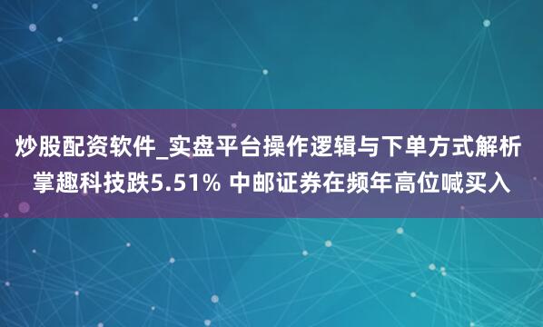 炒股配资软件_实盘平台操作逻辑与下单方式解析 掌趣科技跌5.51% 中邮证券在频年高位喊买入