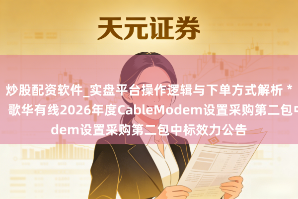 炒股配资软件_实盘平台操作逻辑与下单方式解析 *ST亿通中标：歌华有线2026年度CableModem设置采购第二包中标效力公告