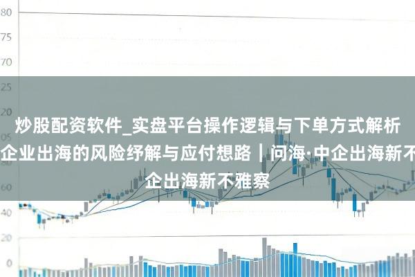 炒股配资软件_实盘平台操作逻辑与下单方式解析 中国企业出海的风险纾解与应付想路︱问海·中企出海新不雅察
