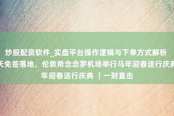 炒股配资软件_实盘平台操作逻辑与下单方式解析 中国对英30天免签落地，伦敦希念念罗机场举行马年迎春送行庆典 ｜一财直击