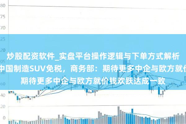 炒股配资软件_实盘平台操作逻辑与下单方式解析 欧盟批准对一款中国制造SUV免税，商务部：期待更多中企与欧方就价钱欢跃达成一致