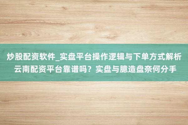 炒股配资软件_实盘平台操作逻辑与下单方式解析 云南配资平台靠谱吗？实盘与臆造盘奈何分手