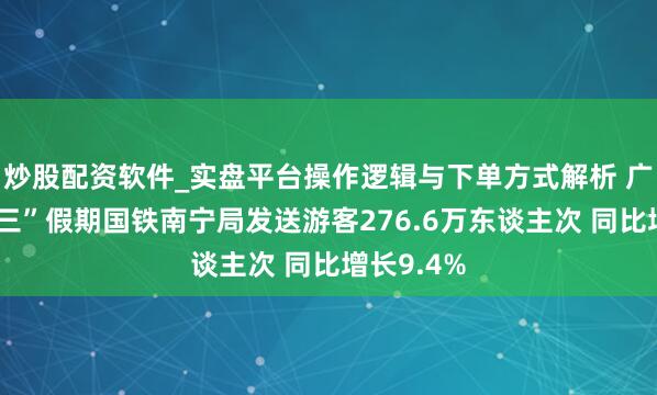 炒股配资软件_实盘平台操作逻辑与下单方式解析 广西“三月三”假期国铁南宁局发送游客276.6万东谈主次 同比增长9.4%