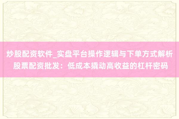 炒股配资软件_实盘平台操作逻辑与下单方式解析 股票配资批发：低成本撬动高收益的杠杆密码
