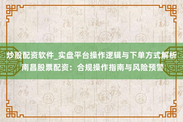 炒股配资软件_实盘平台操作逻辑与下单方式解析 南昌股票配资：合规操作指南与风险预警