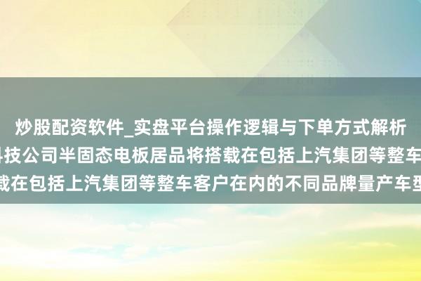 炒股配资软件_实盘平台操作逻辑与下单方式解析 华域汽车：清陶能源科技公司半固态电板居品将搭载在包括上汽集团等整车客户在内的不同品牌量产车型上