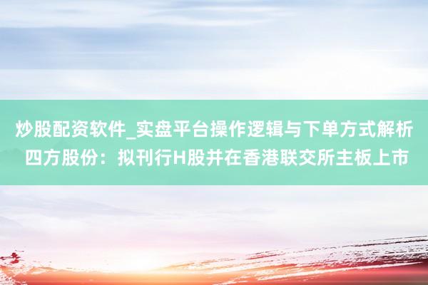 炒股配资软件_实盘平台操作逻辑与下单方式解析 四方股份：拟刊行H股并在香港联交所主板上市