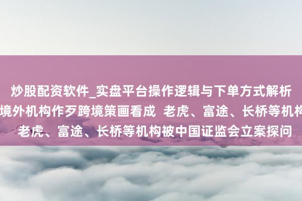 炒股配资软件_实盘平台操作逻辑与下单方式解析 八部门发文全面取缔境外机构作歹跨境策画看成  老虎、富途、长桥等机构被中国证监会立案探问