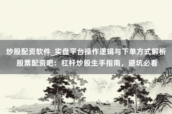 炒股配资软件_实盘平台操作逻辑与下单方式解析 股票配资吧：杠杆炒股生手指南，避坑必看