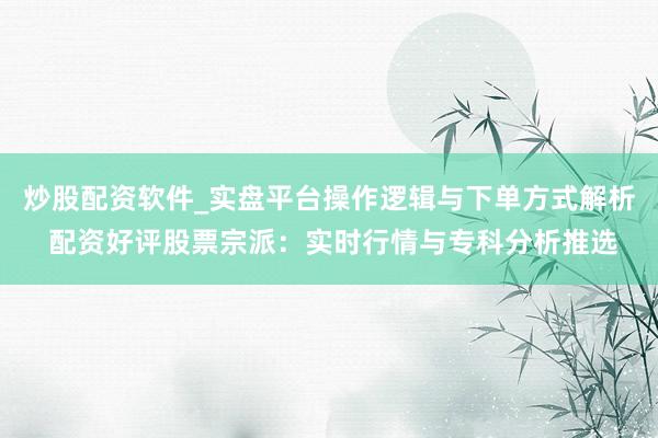 炒股配资软件_实盘平台操作逻辑与下单方式解析 配资好评股票宗派：实时行情与专科分析推选