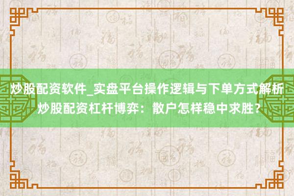 炒股配资软件_实盘平台操作逻辑与下单方式解析 炒股配资杠杆博弈：散户怎样稳中求胜？