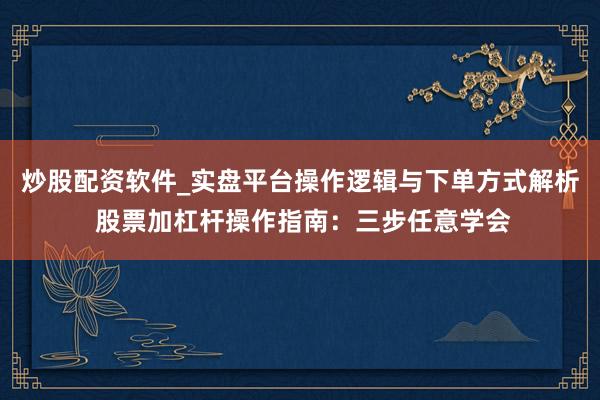 炒股配资软件_实盘平台操作逻辑与下单方式解析 股票加杠杆操作指南：三步任意学会