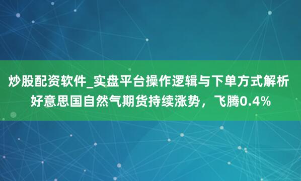 炒股配资软件_实盘平台操作逻辑与下单方式解析 好意思国自然气期货持续涨势，飞腾0.4%