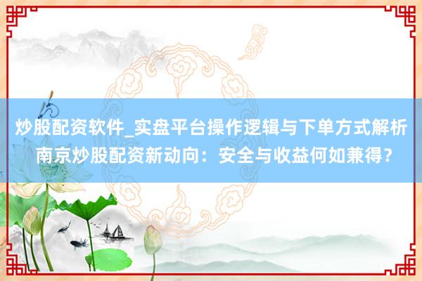 炒股配资软件_实盘平台操作逻辑与下单方式解析 南京炒股配资新动向：安全与收益何如兼得？