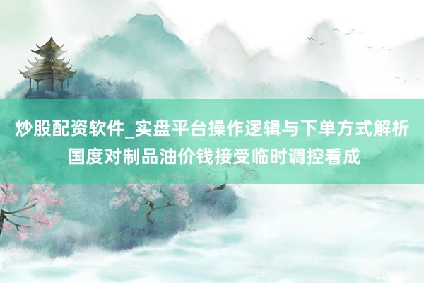 炒股配资软件_实盘平台操作逻辑与下单方式解析 国度对制品油价钱接受临时调控看成