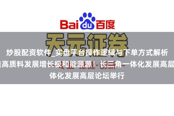 炒股配资软件_实盘平台操作逻辑与下单方式解析 勉力打造高质料发展增长极和能源源！长三角一体化发展高层论坛举行