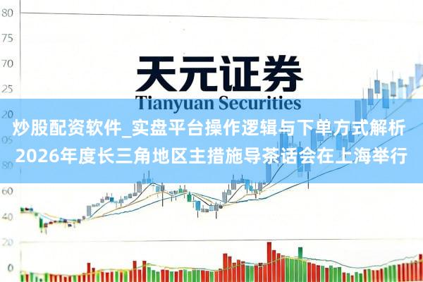 炒股配资软件_实盘平台操作逻辑与下单方式解析 2026年度长三角地区主措施导茶话会在上海举行