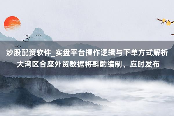 炒股配资软件_实盘平台操作逻辑与下单方式解析 大湾区合座外贸数据将斟酌编制、应时发布