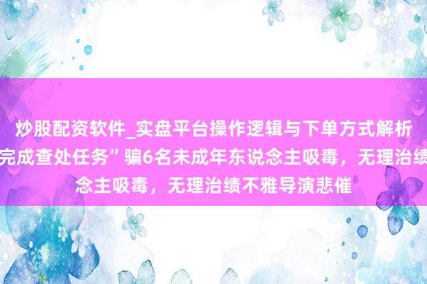 炒股配资软件_实盘平台操作逻辑与下单方式解析 壹快评｜为“完成查处任务”骗6名未成年东说念主吸毒，无理治绩不雅导演悲催