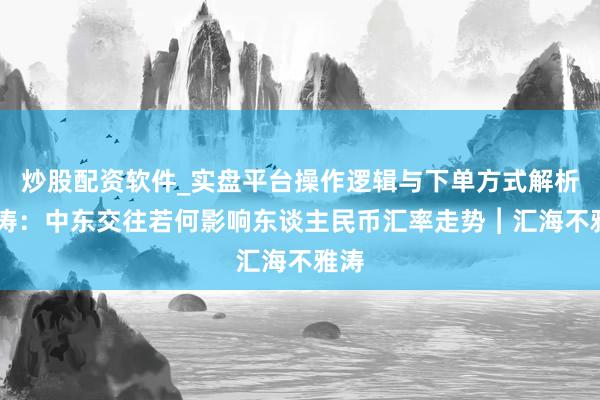 炒股配资软件_实盘平台操作逻辑与下单方式解析 管涛：中东交往若何影响东谈主民币汇率走势︱汇海不雅涛