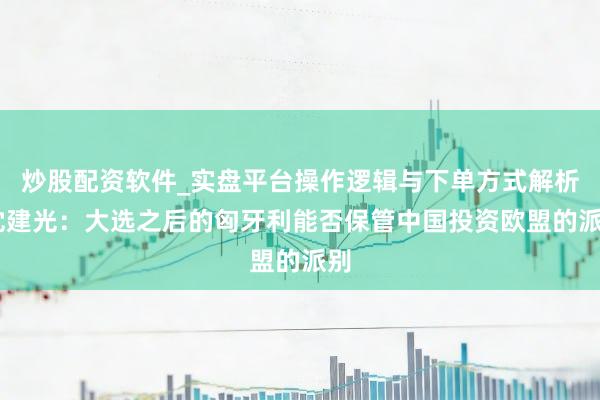 炒股配资软件_实盘平台操作逻辑与下单方式解析 沈建光：大选之后的匈牙利能否保管中国投资欧盟的派别